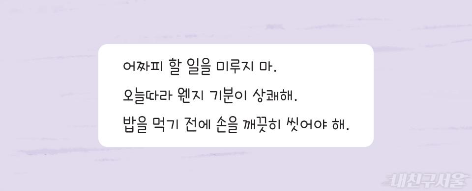 어짜피 할 일을 미루지 마. 오늘따라 웬지 기분이 상쾌해. 밥을 먹기 전에 손을 깨끗히 씻어야 해.